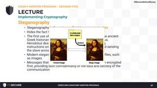 Steganography
• Steganography is the science of hidden communication
• Hides the fact that communication is taking place
• The first use of steganography was documented by the ancient
Greek historian Herodotus in the Histories of Herodotus.
Herodotus described shaving a slave’s head, tattooing
instructions on it, waiting for the hair to grow back, and sending
the slave across enemy lines.
• Modern steganography hides information inside data files, such
as images
• Messages that are hidden via steganography are often encrypted
first, providing both confidentiality of the data and secrecy of the
communication
CISSP® MENTOR PROGRAM – SESSION FIVE
87
LECTURE
Implementing Cryptography
#MissionBeforeMoney
FRSECURE.COM/CISSP-MENTOR-PROGRAM
 