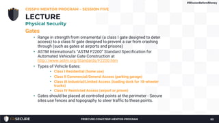 Gates
• Range in strength from ornamental (a class I gate designed to deter
access) to a class IV gate designed to prevent a car from crashing
through (such as gates at airports and prisons)
• ASTM International's “ASTM F2200” Standard Specification for
Automated Vehicular Gate Construction at
http://www.astm.org/Standards/F2200.htm
• Types of Vehicle Gates:
• Class I Residential (home use)
• Class II Commercial/General Access (parking garage)
• Class III Industrial/Limited Access (loading dock for 18-wheeler
trucks)
• Class IV Restricted Access (airport or prison)
• Gates should be placed at controlled points at the perimeter - Secure
sites use fences and topography to steer traffic to these points.
CISSP® MENTOR PROGRAM – SESSION FIVE
93
LECTURE
Physical Security
#MissionBeforeMoney
FRSECURE.COM/CISSP-MENTOR-PROGRAM
 