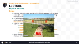 Gates
• Range in strength from ornamental (a class I gate designed to deter
access) to a class IV gate designed to prevent a car from crashing
through (such as gates at airports and prisons)
• ASTM International's “ASTM F2200” Standard Specification for
Automated Vehicular Gate Construction at
http://www.astm.org/Standards/F2200.htm
• Types of Vehicle Gates:
• Class I Residential (home use)
• Class II Commercial/General Access (parking garage)
• Class III Industrial/Limited Access (loading dock for 18-wheeler
trucks)
• Class IV Restricted Access (airport or prison)
• Gates should be placed at controlled points at the perimeter - Secure
sites use fences and topography to steer traffic to these points.
CISSP® MENTOR PROGRAM – SESSION FIVE
94
LECTURE
Physical Security
#MissionBeforeMoney
FRSECURE.COM/CISSP-MENTOR-PROGRAM
 