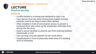 Bollards
• A traffic bollard is a strong post designed to stop a car
• Term derives from the short/strong posts (called mooring
bollards) used to tie ships to piers when docked
• Often installed in front of convenience stores, to prevent a
confused driver who mixes up the accelerator and brake from
driving into the store.
• Used in secure facilities to prevent cars from entering (whether
intentionally or not)
• Can use large concrete planters for the same effect
• Usually placed in front of physically weak areas of a building,
such as entryways
CISSP® MENTOR PROGRAM – SESSION FIVE
95
LECTURE
Physical Security
#MissionBeforeMoney
FRSECURE.COM/CISSP-MENTOR-PROGRAM
 