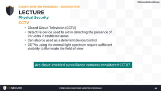 CCTV
• Closed Circuit Television (CCTV)
• Detective device used to aid in detecting the presence of
intruders in restricted areas
• Can also be used as a deterrent device/control
• CCTVs using the normal light spectrum require sufficient
visibility to illuminate the field of view
CISSP® MENTOR PROGRAM – SESSION FIVE
98
LECTURE
Physical Security
Are cloud-enabled surveillance cameras considered CCTV?
#MissionBeforeMoney
FRSECURE.COM/CISSP-MENTOR-PROGRAM
 