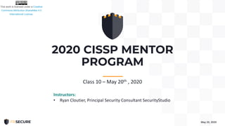 2020 CISSP MENTOR
PROGRAM
May 20, 2020
-----------
Class 10 – May 20th , 2020
Instructors:
• Ryan Cloutier, Principal Security Consultant SecurityStudio
 