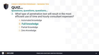 3. What type of penetration test will result in the most
efficient use of time and hourly consultant expenses?
A. Automated knowledge
B. Full knowledge
C. Partial Knowledge
D. Zero Knowledge
CISSP® MENTOR PROGRAM – SESSION TEN
9
QUIZ…
Questions, questions, questions…
FRSECURE.COM/CISSP-MENTOR-PROGRAM
 