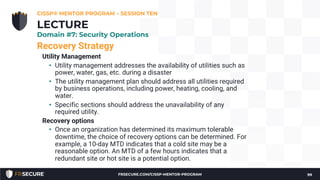 Recovery Strategy
Utility Management
• Utility management addresses the availability of utilities such as
power, water, gas, etc. during a disaster
• The utility management plan should address all utilities required
by business operations, including power, heating, cooling, and
water.
• Specific sections should address the unavailability of any
required utility.
Recovery options
• Once an organization has determined its maximum tolerable
downtime, the choice of recovery options can be determined. For
example, a 10-day MTD indicates that a cold site may be a
reasonable option. An MTD of a few hours indicates that a
redundant site or hot site is a potential option.
CISSP® MENTOR PROGRAM – SESSION TEN
99
LECTURE
Domain #7: Security Operations
FRSECURE.COM/CISSP-MENTOR-PROGRAM
 