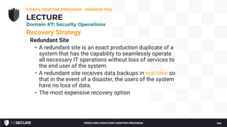 Recovery Strategy
Redundant Site
• A redundant site is an exact production duplicate of a
system that has the capability to seamlessly operate
all necessary IT operations without loss of services to
the end user of the system.
• A redundant site receives data backups in real time so
that in the event of a disaster, the users of the system
have no loss of data.
• The most expensive recovery option
CISSP® MENTOR PROGRAM – SESSION TEN
100
LECTURE
Domain #7: Security Operations
FRSECURE.COM/CISSP-MENTOR-PROGRAM
 