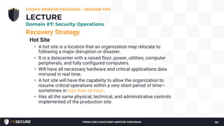 Recovery Strategy
Hot Site
• A hot site is a location that an organization may relocate to
following a major disruption or disaster.
• It is a datacenter with a raised floor, power, utilities, computer
peripherals, and fully configured computers.
• Will have all necessary hardware and critical applications data
mirrored in real time.
• A hot site will have the capability to allow the organization to
resume critical operations within a very short period of time—
sometimes in less than an hour.
• Has all the same physical, technical, and administrative controls
implemented of the production site.
CISSP® MENTOR PROGRAM – SESSION TEN
101
LECTURE
Domain #7: Security Operations
FRSECURE.COM/CISSP-MENTOR-PROGRAM
 