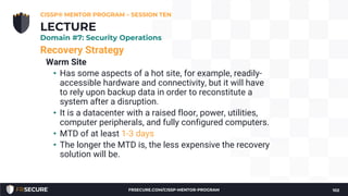 Recovery Strategy
Warm Site
• Has some aspects of a hot site, for example, readily-
accessible hardware and connectivity, but it will have
to rely upon backup data in order to reconstitute a
system after a disruption.
• It is a datacenter with a raised floor, power, utilities,
computer peripherals, and fully configured computers.
• MTD of at least 1-3 days
• The longer the MTD is, the less expensive the recovery
solution will be.
CISSP® MENTOR PROGRAM – SESSION TEN
102
LECTURE
Domain #7: Security Operations
FRSECURE.COM/CISSP-MENTOR-PROGRAM
 