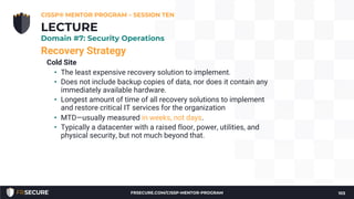 Recovery Strategy
Cold Site
• The least expensive recovery solution to implement.
• Does not include backup copies of data, nor does it contain any
immediately available hardware.
• Longest amount of time of all recovery solutions to implement
and restore critical IT services for the organization
• MTD—usually measured in weeks, not days.
• Typically a datacenter with a raised floor, power, utilities, and
physical security, but not much beyond that.
CISSP® MENTOR PROGRAM – SESSION TEN
103
LECTURE
Domain #7: Security Operations
FRSECURE.COM/CISSP-MENTOR-PROGRAM
 
