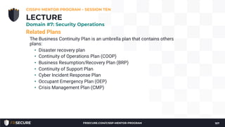Related Plans
The Business Continuity Plan is an umbrella plan that contains others
plans:
• Disaster recovery plan
• Continuity of Operations Plan (COOP)
• Business Resumption/Recovery Plan (BRP)
• Continuity of Support Plan
• Cyber Incident Response Plan
• Occupant Emergency Plan (OEP)
• Crisis Management Plan (CMP)
CISSP® MENTOR PROGRAM – SESSION TEN
107
LECTURE
Domain #7: Security Operations
FRSECURE.COM/CISSP-MENTOR-PROGRAM
 