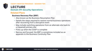 Related Plans
Business Recovery Plan (BRP)
• Also known as the Business Resumption Plan
• Details the steps required to restore normal business operations
after recovering from a disruptive event
• May include switching operations from an alternate site back to
a (repaired) primary site.
• Picks up when the COOP is complete
• Narrow and focused: the BRP is sometimes included as an
appendix to the Business Continuity Plan
CISSP® MENTOR PROGRAM – SESSION TEN
110
LECTURE
Domain #7: Security Operations
FRSECURE.COM/CISSP-MENTOR-PROGRAM
 