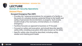 Related Plans
Occupant Emergency Plan (OEP)
• Provides the “response procedures for occupants of a facility in
the event of a situation posing a potential threat to the health and
safety of personnel, the environment, or property. Such events
would include a fire, hurricane, criminal attack, or a medical
emergency.”
• Facilities-focused, as opposed to business or IT-focused.
• Focused on safety and evacuation, and should describe specific
safety drills, including evacuation drills (also known as fire drills)
• Specific safety roles should be described, including safety
warden and meeting point leader
CISSP® MENTOR PROGRAM – SESSION TEN
112
LECTURE
Domain #7: Security Operations
FRSECURE.COM/CISSP-MENTOR-PROGRAM
 