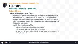 Related Plans
Crisis Management Plan (CMP)
• Designed to provide coordination among the managers of the
organization in the event of an emergency or disruptive event
• Details the actions management must take to ensure that life
and safety of personnel and property are immediately protected
in case of a disaster
• Crisis Communications Plan
• Component of the Crisis Management Plan
• Sometimes called the communications plan
• A plan for communicating to staff and the public in the event of a
disruptive event
CISSP® MENTOR PROGRAM – SESSION TEN
113
LECTURE
Domain #7: Security Operations
FRSECURE.COM/CISSP-MENTOR-PROGRAM
 