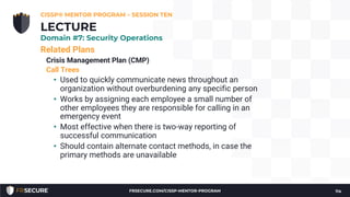 Related Plans
Crisis Management Plan (CMP)
Call Trees
• Used to quickly communicate news throughout an
organization without overburdening any specific person
• Works by assigning each employee a small number of
other employees they are responsible for calling in an
emergency event
• Most effective when there is two-way reporting of
successful communication
• Should contain alternate contact methods, in case the
primary methods are unavailable
CISSP® MENTOR PROGRAM – SESSION TEN
114
LECTURE
Domain #7: Security Operations
FRSECURE.COM/CISSP-MENTOR-PROGRAM
 