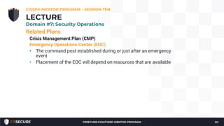 Related Plans
Crisis Management Plan (CMP)
Emergency Operations Center (EOC)
• The command post established during or just after an emergency
event
• Placement of the EOC will depend on resources that are available
CISSP® MENTOR PROGRAM – SESSION TEN
117
LECTURE
Domain #7: Security Operations
FRSECURE.COM/CISSP-MENTOR-PROGRAM
 