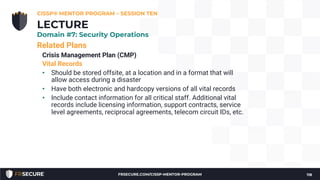 Related Plans
Crisis Management Plan (CMP)
Vital Records
• Should be stored offsite, at a location and in a format that will
allow access during a disaster
• Have both electronic and hardcopy versions of all vital records
• Include contact information for all critical staff. Additional vital
records include licensing information, support contracts, service
level agreements, reciprocal agreements, telecom circuit IDs, etc.
CISSP® MENTOR PROGRAM – SESSION TEN
118
LECTURE
Domain #7: Security Operations
FRSECURE.COM/CISSP-MENTOR-PROGRAM
 