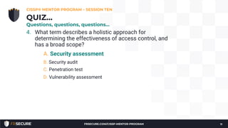 4. What term describes a holistic approach for
determining the effectiveness of access control, and
has a broad scope?
A. Security assessment
B. Security audit
C. Penetration test
D. Vulnerability assessment
CISSP® MENTOR PROGRAM – SESSION TEN
11
QUIZ…
Questions, questions, questions…
FRSECURE.COM/CISSP-MENTOR-PROGRAM
 