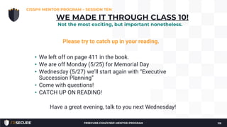 Please try to catch up in your reading.
• We left off on page 411 in the book.
• We are off Monday (5/25) for Memorial Day
• Wednesday (5/27) we’ll start again with “Executive
Succession Planning”
• Come with questions!
• CATCH UP ON READING!
Have a great evening, talk to you next Wednesday!
CISSP® MENTOR PROGRAM – SESSION TEN
119
WE MADE IT THROUGH CLASS 10!
Not the most exciting, but important nonetheless.
FRSECURE.COM/CISSP-MENTOR-PROGRAM
 