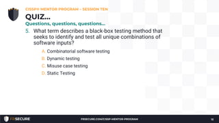 5. What term describes a black-box testing method that
seeks to identify and test all unique combinations of
software inputs?
A. Combinatorial software testing
B. Dynamic testing
C. Misuse case testing
D. Static Testing
CISSP® MENTOR PROGRAM – SESSION TEN
12
QUIZ…
Questions, questions, questions…
FRSECURE.COM/CISSP-MENTOR-PROGRAM
 