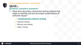 5. What term describes a black-box testing method that
seeks to identify and test all unique combinations of
software inputs?
A. Combinatorial software testing
B. Dynamic testing
C. Misuse case testing
D. Static Testing
CISSP® MENTOR PROGRAM – SESSION TEN
13
QUIZ…
Questions, questions, questions…
FRSECURE.COM/CISSP-MENTOR-PROGRAM
 