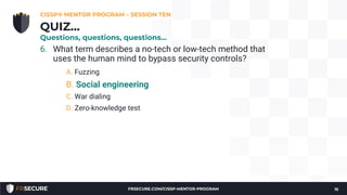 6. What term describes a no-tech or low-tech method that
uses the human mind to bypass security controls?
A. Fuzzing
B. Social engineering
C. War dialing
D. Zero-knowledge test
CISSP® MENTOR PROGRAM – SESSION TEN
15
QUIZ…
Questions, questions, questions…
FRSECURE.COM/CISSP-MENTOR-PROGRAM
 