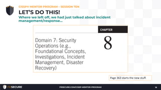 CISSP® MENTOR PROGRAM – SESSION TEN
16
LET’S DO THIS!
Where we left off, we had just talked about incident
management/response…
Page 363 starts the new stuff.
FRSECURE.COM/CISSP-MENTOR-PROGRAM
 
