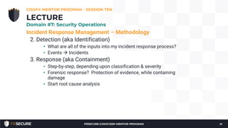 Incident Response Management – Methodology
2. Detection (aka Identification)
• What are all of the inputs into my incident response process?
• Events à Incidents
3. Response (aka Containment)
• Step-by-step, depending upon classification & severity
• Forensic response? Protection of evidence, while containing
damage
• Start root cause analysis
CISSP® MENTOR PROGRAM – SESSION TEN
17
LECTURE
Domain #7: Security Operations
FRSECURE.COM/CISSP-MENTOR-PROGRAM
 