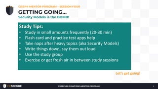 We’re through Chapters 1, 2, 3, and part way into Chapter
4!
• Check-in.
• How many have read Chapter 1, 2 & 3?
• Questions?
CISSP® MENTOR PROGRAM – SESSION FOUR
1
GETTING GOING…
Security Models is the BOMB!
Let’s get going!
Study Tips:
• Study in small amounts frequently (20-30 min)
• Flash card and practice test apps help
• Take naps after heavy topics (aka Security Models)
• Write things down, say them out loud
• Use the study group
• Exercise or get fresh air in between study sessions
FRSECURE.COM/CISSP-MENTOR-PROGRAM
 