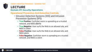 Operational Preventive And Detective Controls
• Intrusion Detection Systems (IDS) and Intrusion
Prevention Systems (IPS)
• True Positive: Conficker worm is spreading on a trusted
network, and NIDS alerts
• True Negative: User surfs the Web to an allowed site, and
NIDS is silent
• False Positive: User surfs the Web to an allowed site, and
NIDS alerts
• False Negative: Conficker worm is spreading on a trusted
network, and NIDS is silent
CISSP® MENTOR PROGRAM – SESSION TEN
20
LECTURE
Domain #7: Security Operations
FRSECURE.COM/CISSP-MENTOR-PROGRAM
 