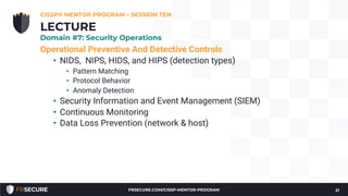 Operational Preventive And Detective Controls
• NIDS, NIPS, HIDS, and HIPS (detection types)
• Pattern Matching
• Protocol Behavior
• Anomaly Detection
• Security Information and Event Management (SIEM)
• Continuous Monitoring
• Data Loss Prevention (network & host)
CISSP® MENTOR PROGRAM – SESSION TEN
21
LECTURE
Domain #7: Security Operations
FRSECURE.COM/CISSP-MENTOR-PROGRAM
 