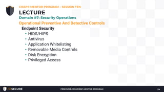 Operational Preventive And Detective Controls
Endpoint Security
• HIDS/HIPS
• Antivirus
• Application Whitelisting
• Removable Media Controls
• Disk Encryption
• Privileged Access
CISSP® MENTOR PROGRAM – SESSION TEN
24
LECTURE
Domain #7: Security Operations
FRSECURE.COM/CISSP-MENTOR-PROGRAM
 