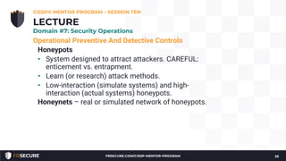 Operational Preventive And Detective Controls
Honeypots
• System designed to attract attackers. CAREFUL:
enticement vs. entrapment.
• Learn (or research) attack methods.
• Low-interaction (simulate systems) and high-
interaction (actual systems) honeypots.
Honeynets – real or simulated network of honeypots.
CISSP® MENTOR PROGRAM – SESSION TEN
26
LECTURE
Domain #7: Security Operations
FRSECURE.COM/CISSP-MENTOR-PROGRAM
 