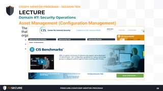 Asset Management (Configuration Management)
The goal is to move beyond the default system configuration to one
that is both hardened and meets the operational requirements of the
organization.
• Hardened baseline configurations
• Center for Internet Security (see: http://www.cisecurity.org/)
• Disabling unnecessary services, removing extraneous programs,
enabling security capabilities such as firewalls, antivirus, and
intrusion detection or prevention systems, and the configuration
of security and audit logs
CISSP® MENTOR PROGRAM – SESSION TEN
28
LECTURE
Domain #7: Security Operations
FRSECURE.COM/CISSP-MENTOR-PROGRAM
 