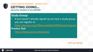 We’re through Chapters 1, 2, 3, and part way into Chapter
4!
• Check-in.
• How many have read Chapter 1, 2 & 3?
• Questions?
CISSP® MENTOR PROGRAM – SESSION FOUR
2
GETTING GOING…
Security Models is the BOMB!
Let’s get going!
Study Group:
• If you haven’t already signed up we have a study group,
you can register at
https://groups.io/g/FRSecure2020CISSPMentorProgram
Practice Test:
https://www.cccure.education/
FRSECURE.COM/CISSP-MENTOR-PROGRAM
 