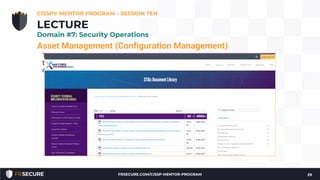 Asset Management (Configuration Management)
The goal is to move beyond the default system configuration to one
that is both hardened and meets the operational requirements of the
organization.
• Hardened baseline configurations
• Center for Internet Security (see: http://www.cisecurity.org/)
• Disabling unnecessary services, removing extraneous programs,
enabling security capabilities such as firewalls, antivirus, and
intrusion detection or prevention systems, and the configuration
of security and audit logs
CISSP® MENTOR PROGRAM – SESSION TEN
29
LECTURE
Domain #7: Security Operations
FRSECURE.COM/CISSP-MENTOR-PROGRAM
 