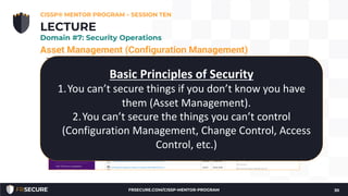 Asset Management (Configuration Management)
The goal is to move beyond the default system configuration to one
that is both hardened and meets the operational requirements of the
organization.
• Hardened baseline configurations
• Center for Internet Security (see: http://www.cisecurity.org/)
• Disabling unnecessary services, removing extraneous programs,
enabling security capabilities such as firewalls, antivirus, and
intrusion detection or prevention systems, and the configuration
of security and audit logs
CISSP® MENTOR PROGRAM – SESSION TEN
30
LECTURE
Domain #7: Security Operations
Basic Principles of Security
1.You can’t secure things if you don’t know you have
them (Asset Management).
2.You can’t secure the things you can’t control
(Configuration Management, Change Control, Access
Control, etc.)
FRSECURE.COM/CISSP-MENTOR-PROGRAM
 