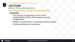 Asset Management (Configuration Management)
Baselining
• The process of capturing a point in time
understanding of the current system security
configuration
• Helpful in responding to a potential security incident
• Continual baselining is important
CISSP® MENTOR PROGRAM – SESSION TEN
31
LECTURE
Domain #7: Security Operations
FRSECURE.COM/CISSP-MENTOR-PROGRAM
 