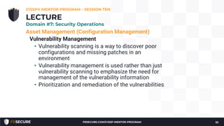 Asset Management (Configuration Management)
Vulnerability Management
• Vulnerability scanning is a way to discover poor
configurations and missing patches in an
environment
• Vulnerability management is used rather than just
vulnerability scanning to emphasize the need for
management of the vulnerability information
• Prioritization and remediation of the vulnerabilities
CISSP® MENTOR PROGRAM – SESSION TEN
32
LECTURE
Domain #7: Security Operations
FRSECURE.COM/CISSP-MENTOR-PROGRAM
 