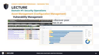 Asset Management (Configuration Management)
Vulnerability Management
• Vulnerability scanning is a way to discover poor
configurations and missing patches in an
environment
• Vulnerability management is used rather than just
vulnerability scanning to emphasize the need for
management of the vulnerability information
• Prioritization and remediation of the vulnerabilities
CISSP® MENTOR PROGRAM – SESSION TEN
33
LECTURE
Domain #7: Security Operations
FRSECURE.COM/CISSP-MENTOR-PROGRAM
 