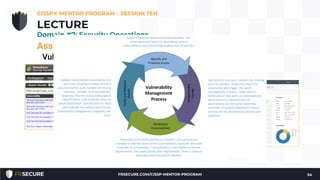Asset Management (Configuration Management)
Vulnerability Management
• Vulnerability scanning is a way to discover poor
configurations and missing patches in an
environment
• Vulnerability management is used rather than just
vulnerability scanning to emphasize the need for
management of the vulnerability information
• Prioritization and remediation of the vulnerabilities
CISSP® MENTOR PROGRAM – SESSION TEN
34
LECTURE
Domain #7: Security Operations
FRSECURE.COM/CISSP-MENTOR-PROGRAM
 