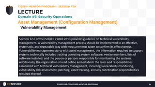 Asset Management (Configuration Management)
Vulnerability Management
CISSP® MENTOR PROGRAM – SESSION TEN
35
LECTURE
Domain #7: Security Operations
Section 12.6 of the ISO/IEC 27002:2013 provides guidance on technical vulnerability
management. A vulnerability management process should be implemented in an effective,
systematic, and repeatable way with measurements taken to confirm its effectiveness.
Vulnerability management starts with asset management, the information required to support
systems technically includes tracking operating system software, version numbers, lists of
software installed, and the person or persons responsible for maintaining the systems.
Additionally, the organization should define and establish the roles and responsibilities
associated with technical vulnerability management, including vulnerability monitoring,
vulnerability risk assessment, patching, asset tracking, and any coordination responsibilities
required thereof.
FRSECURE.COM/CISSP-MENTOR-PROGRAM
 
