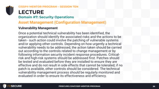 Asset Management (Configuration Management)
Vulnerability Management
Once a potential technical vulnerability has been identified, the
organization should identify the associated risks and the actions to be
taken - such action could involve the patching of vulnerable systems
and/or applying other controls. Depending on how urgently a technical
vulnerability needs to be addressed, the action taken should be carried
out according to the controls related to change management or by
following information security incident response procedures. Critical-
risk and high-risk systems should be addressed first. Patches should
be tested and evaluated before they are installed to ensure they are
effective and do not result in side effects that cannot be tolerated; if no
patch is available, other controls should be considered. The technical
vulnerability management process should be regularly monitored and
evaluated in order to ensure its effectiveness and efficiency.
CISSP® MENTOR PROGRAM – SESSION TEN
36
LECTURE
Domain #7: Security Operations
FRSECURE.COM/CISSP-MENTOR-PROGRAM
 