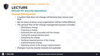 Change Management
• A system that does not change will become less secure over
time
• Not an exact science, every organization will be a little different
• The general flow of the change management process includes:
• Identifying a change
• Proposing a change
• Assessing the risk associated with the change
• Testing the change (backout plan)
• Scheduling the change
• Notifying impacted parties of the change
• Implementing the change
• Reporting results of the change implementation
• Changes must be closely tracked and auditable
CISSP® MENTOR PROGRAM – SESSION TEN
38
LECTURE
Domain #7: Security Operations
FRSECURE.COM/CISSP-MENTOR-PROGRAM
 