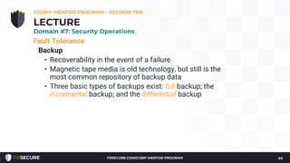 Fault Tolerance
Backup
• Recoverability in the event of a failure
• Magnetic tape media is old technology, but still is the
most common repository of backup data
• Three basic types of backups exist: full backup; the
incremental backup; and the differential backup
CISSP® MENTOR PROGRAM – SESSION TEN
40
LECTURE
Domain #7: Security Operations
FRSECURE.COM/CISSP-MENTOR-PROGRAM
 