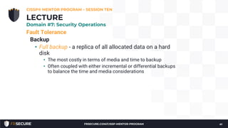 Fault Tolerance
Backup
• Full backup - a replica of all allocated data on a hard
disk
• The most costly in terms of media and time to backup
• Often coupled with either incremental or differential backups
to balance the time and media considerations
CISSP® MENTOR PROGRAM – SESSION TEN
41
LECTURE
Domain #7: Security Operations
FRSECURE.COM/CISSP-MENTOR-PROGRAM
 