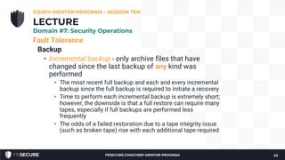 Fault Tolerance
Backup
• Incremental backup - only archive files that have
changed since the last backup of any kind was
performed
• The most recent full backup and each and every incremental
backup since the full backup is required to initiate a recovery
• Time to perform each incremental backup is extremely short;
however, the downside is that a full restore can require many
tapes, especially if full backups are performed less
frequently
• The odds of a failed restoration due to a tape integrity issue
(such as broken tape) rise with each additional tape required
CISSP® MENTOR PROGRAM – SESSION TEN
42
LECTURE
Domain #7: Security Operations
FRSECURE.COM/CISSP-MENTOR-PROGRAM
 