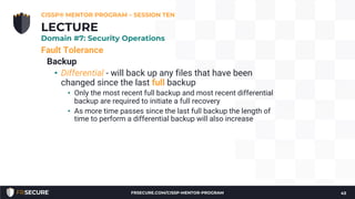 Fault Tolerance
Backup
• Differential - will back up any files that have been
changed since the last full backup
• Only the most recent full backup and most recent differential
backup are required to initiate a full recovery
• As more time passes since the last full backup the length of
time to perform a differential backup will also increase
CISSP® MENTOR PROGRAM – SESSION TEN
43
LECTURE
Domain #7: Security Operations
FRSECURE.COM/CISSP-MENTOR-PROGRAM
 
