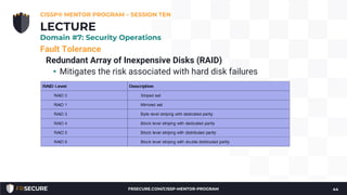 Fault Tolerance
Redundant Array of Inexpensive Disks (RAID)
• Mitigates the risk associated with hard disk failures
CISSP® MENTOR PROGRAM – SESSION TEN
44
LECTURE
Domain #7: Security Operations
FRSECURE.COM/CISSP-MENTOR-PROGRAM
 