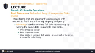 Fault Tolerance - Redundant Array of Inexpensive Disks
(RAID)
Three terms that are important to understand with
respect to RAID are: mirroring; striping; and parity
• Mirroring - used to achieve full data redundancy by
writing the same data to multiple hard disks
• Write times are slower
• Read times are faster
• Most costly in terms of disk usage - at least half of the drives
are used for redundancy
CISSP® MENTOR PROGRAM – SESSION TEN
45
LECTURE
Domain #7: Security Operations
FRSECURE.COM/CISSP-MENTOR-PROGRAM
 