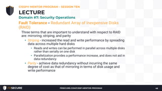 Fault Tolerance - Redundant Array of Inexpensive Disks
(RAID)
Three terms that are important to understand with respect to RAID
are: mirroring; striping; and parity
• Striping - increased the read and write performance by spreading
data across multiple hard disks
• Reads and writes can be performed in parallel across multiple disks
rather than serially on one disk
• Parallelization provides a performance increase, and does not aid in
data redundancy
• Parity - achieve data redundancy without incurring the same
degree of cost as that of mirroring in terms of disk usage and
write performance
CISSP® MENTOR PROGRAM – SESSION TEN
46
LECTURE
Domain #7: Security Operations
FRSECURE.COM/CISSP-MENTOR-PROGRAM
 