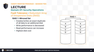 Fault Tolerance - Redundant Array
of Inexpensive Disks (RAID)
RAID 1: Mirrored Set
• Creates/writes an exact duplicate
of all data to an additional disk
• Write performance is decreased
• Read performance can increase
• Highest disk cost
CISSP® MENTOR PROGRAM – SESSION TEN
48
LECTURE
Domain #7: Security Operations
FRSECURE.COM/CISSP-MENTOR-PROGRAM
 